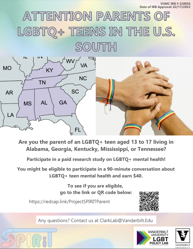 Hello,      My name is Elisa, and I am a research assistant working with Dr. Kirsty Clark, Assistant Professor of Medicine, Health, and Society at Vanderbilt University. We are recruiting parents of LGBTQ+ teens for a paid ($40) research study funded by the National Institute of Mental Health. Specifically, we are recruiting parents of LGBTQ+ teens aged 13 to 17 who live in Alabama, Georgia, Mississippi, Kentucky, and Tennessee for a conversation to hear more about their experiences parenting an LGBTQ+ teen in the US South. Topics in the conversation will include stressors and supports, as well as their thoughts and opinions on a future smartphone study that we are developing to learn more about LGBTQ+ teen mental health and how we can support LGBTQ+ teens in the US South.       As an LGBTQ-affirmative church in the state of Alabama, we would greatly appreciate if you could share information about our study with parents, caregivers, and/or other LGBTQ-affirmative groups and organizations in your networks. We would sincerely appreciate it if you could share the attached flyer to any potential participants through your organization or other advocacy work.       Feel free to direct any interested com​munity members to our website: https://www.ClarkLabVU.com to learn more about our team and work.       Please feel free to email us with any questions. Thank you!    Clark Lab | Vanderbilt University clarklab@vanderbilt.edu  Text or Call (615)601-0676  Visit our website